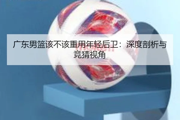 广东男篮该不该重用年轻后卫：深度剖析与竞猜视角