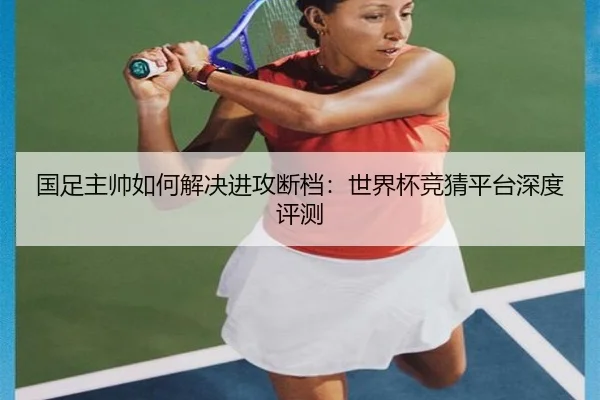 国足主帅如何解决进攻断档：世界杯竞猜平台深度评测