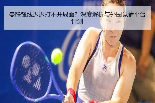 曼联锋线迟迟打不开局面？深度解析与外围竞猜平台评测