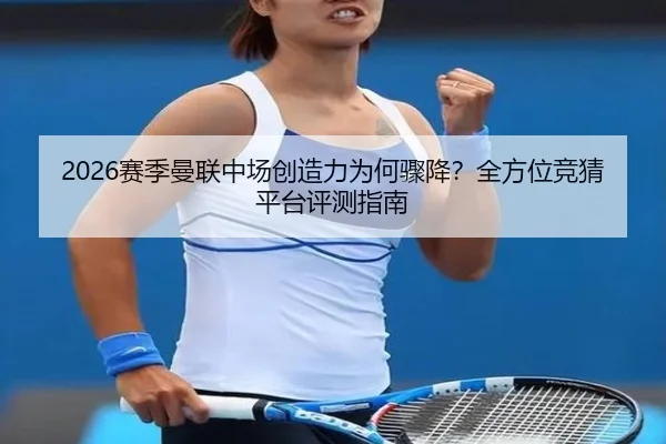 2026赛季曼联中场创造力为何骤降？全方位竞猜平台评测指南
